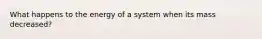 What happens to the energy of a system when its mass decreased?