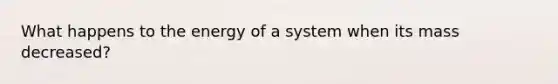 What happens to the energy of a system when its mass decreased?