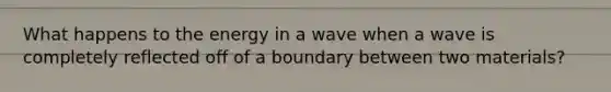 What happens to the energy in a wave when a wave is completely reflected off of a boundary between two materials?