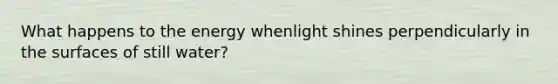 What happens to the energy whenlight shines perpendicularly in the surfaces of still water?