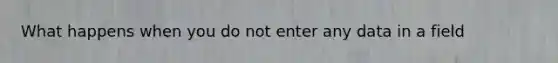 What happens when you do not enter any data in a field