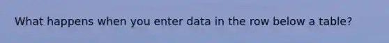 What happens when you enter data in the row below a table?