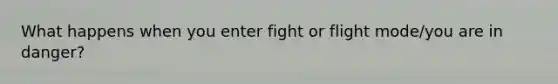 What happens when you enter fight or flight mode/you are in danger?