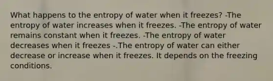 What happens to the entropy of water when it freezes? -The entropy of water increases when it freezes. -The entropy of water remains constant when it freezes. -The entropy of water decreases when it freezes -.The entropy of water can either decrease or increase when it freezes. It depends on the freezing conditions.