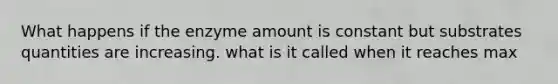 What happens if the enzyme amount is constant but substrates quantities are increasing. what is it called when it reaches max