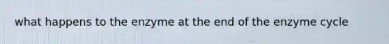 what happens to the enzyme at the end of the enzyme cycle