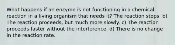 What happens if an enzyme is not functioning in a chemical reaction in a living organism that needs it? The reaction stops. b) The reaction proceeds, but much more slowly. c) The reaction proceeds faster without the interference. d) There is no change in the reaction rate.