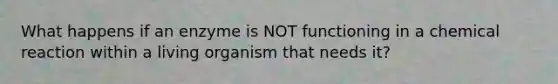 What happens if an enzyme is NOT functioning in a chemical reaction within a living organism that needs it?