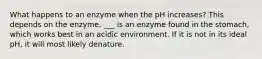 What happens to an enzyme when the pH increases? This depends on the enzyme. ___ is an enzyme found in the stomach, which works best in an acidic environment. If it is not in its ideal pH, it will most likely denature.