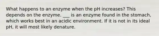 What happens to an enzyme when the pH increases? This depends on the enzyme. ___ is an enzyme found in the stomach, which works best in an acidic environment. If it is not in its ideal pH, it will most likely denature.