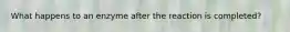 What happens to an enzyme after the reaction is completed?