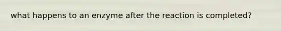 what happens to an enzyme after the reaction is completed?