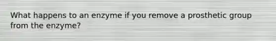 What happens to an enzyme if you remove a prosthetic group from the enzyme?