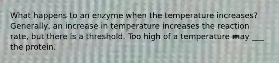 What happens to an enzyme when the temperature increases? Generally, an increase in temperature increases the reaction rate, but there is a threshold. Too high of a temperature may ___ the protein.