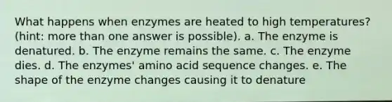 What happens when enzymes are heated to high temperatures? (hint: more than one answer is possible). a. The enzyme is denatured. b. The enzyme remains the same. c. The enzyme dies. d. The enzymes' amino acid sequence changes. e. The shape of the enzyme changes causing it to denature