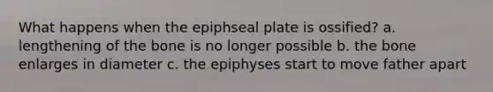 What happens when the epiphseal plate is ossified? a. lengthening of the bone is no longer possible b. the bone enlarges in diameter c. the epiphyses start to move father apart