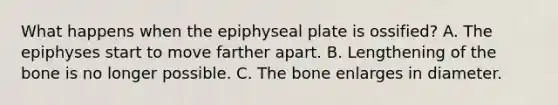 What happens when the epiphyseal plate is ossified? A. The epiphyses start to move farther apart. B. Lengthening of the bone is no longer possible. C. The bone enlarges in diameter.