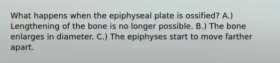 What happens when the epiphyseal plate is ossified? A.) Lengthening of the bone is no longer possible. B.) The bone enlarges in diameter. C.) The epiphyses start to move farther apart.