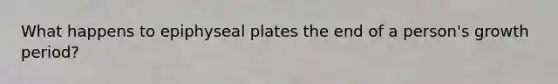 What happens to epiphyseal plates the end of a person's growth period?