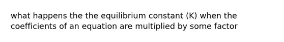 what happens the the equilibrium constant (K) when the coefficients of an equation are multiplied by some factor