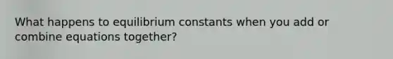 What happens to equilibrium constants when you add or combine equations together?