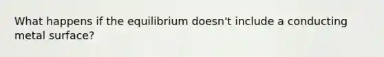 What happens if the equilibrium doesn't include a conducting metal surface?