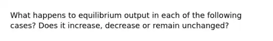 What happens to equilibrium output in each of the following cases? Does it increase, decrease or remain unchanged?