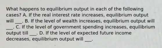 What happens to equilibrium output in each of the following cases? A. If the real interest rate increases, equilibrium output will ___. B. If the level of wealth increases, equilibrium output will ___. C. If the level of government spending increases, equilibrium output till ___. D. If the level of expected future income decreases, equilibrium output will ___.