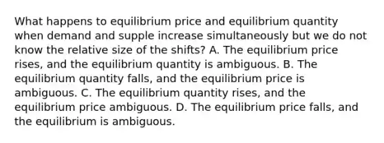 What happens to equilibrium price and equilibrium quantity when demand and supple increase simultaneously but we do not know the relative size of the shifts? A. The equilibrium price rises, and the equilibrium quantity is ambiguous. B. The equilibrium quantity falls, and the equilibrium price is ambiguous. C. The equilibrium quantity rises, and the equilibrium price ambiguous. D. The equilibrium price falls, and the equilibrium is ambiguous.