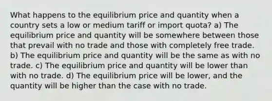 What happens to the equilibrium price and quantity when a country sets a low or medium tariff or import quota? a) The equilibrium price and quantity will be somewhere between those that prevail with no trade and those with completely free trade. b) The equilibrium price and quantity will be the same as with no trade. c) The equilibrium price and quantity will be lower than with no trade. d) The equilibrium price will be lower, and the quantity will be higher than the case with no trade.