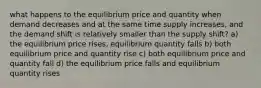 what happens to the equilibrium price and quantity when demand decreases and at the same time supply increases, and the demand shift is relatively smaller than the supply shift? a) the equilibrium price rises, equilibrium quantity falls b) both equilibrium price and quantity rise c) both equilibrium price and quantity fall d) the equilibrium price falls and equilibrium quantity rises