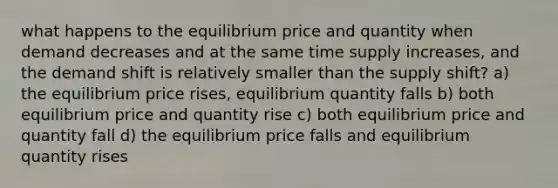 what happens to the equilibrium price and quantity when demand decreases and at the same time supply increases, and the demand shift is relatively smaller than the supply shift? a) the equilibrium price rises, equilibrium quantity falls b) both equilibrium price and quantity rise c) both equilibrium price and quantity fall d) the equilibrium price falls and equilibrium quantity rises