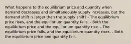 What happens to the equilibrium price and quantity when demand decreases and simultaneously supply increases, but the demand shift is larger than the supply shift? - The equilibrium price rises, and the equilibrium quantity falls. - Both the equilibrium price and the equilibrium quantity rise. - The equilibrium price falls, and the equilibrium quantity rises. - Both the equilibrium price and quantity fall.