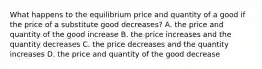 What happens to the equilibrium price and quantity of a good if the price of a substitute good decreases? A. the price and quantity of the good increase B. the price increases and the quantity decreases C. the price decreases and the quantity increases D. the price and quantity of the good decrease