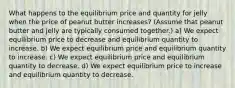 What happens to the equilibrium price and quantity for jelly when the price of peanut butter increases? (Assume that peanut butter and jelly are typically consumed together.) a) We expect equilibrium price to decrease and equilibrium quantity to increase. b) We expect equilibrium price and equilibrium quantity to increase. c) We expect equilibrium price and equilibrium quantity to decrease. d) We expect equilibrium price to increase and equilibrium quantity to decrease.