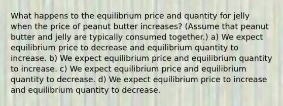 What happens to the equilibrium price and quantity for jelly when the price of peanut butter increases? (Assume that peanut butter and jelly are typically consumed together.) a) We expect equilibrium price to decrease and equilibrium quantity to increase. b) We expect equilibrium price and equilibrium quantity to increase. c) We expect equilibrium price and equilibrium quantity to decrease. d) We expect equilibrium price to increase and equilibrium quantity to decrease.