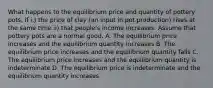 What happens to the equilibrium price and quantity of pottery pots, if i.) the price of clay (an input in pot production) rises at the same time ii) that people's income increases. Assume that pottery pots are a normal good. A. The equilibrium price increases and the equilibrium quantity increases B. The equilibrium price increases and the equilibrium quantity falls C. The equilibrium price increases and the equilibrium quantity is indeterminate D. The equilibrium price is indeterminate and the equilibrium quantity increases