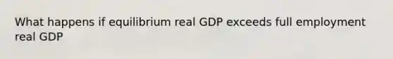 What happens if equilibrium real GDP exceeds full employment real GDP