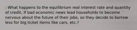 : What happens to the equilibrium real interest rate and quantity of credit, If bad economic news lead households to become nervous about the future of their jobs, so they decide to borrow less for big ticket items like cars, etc.?