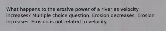 What happens to the erosive power of a river as velocity increases? Multiple choice question. Erosion decreases. Erosion increases. Erosion is not related to velocity.