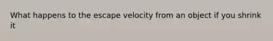 What happens to the escape velocity from an object if you shrink it