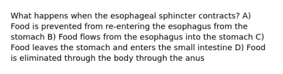 What happens when the esophageal sphincter contracts? A) Food is prevented from re-entering the esophagus from the stomach B) Food flows from the esophagus into the stomach C) Food leaves the stomach and enters the small intestine D) Food is eliminated through the body through the anus