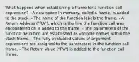 What happens when establishing a frame for a function call expression? - A new space in memory, called a frame, is added to the stack. - The name of the function labels the frame. - A Return Address ("RA"), which is the line the function call was encountered on is added to the frame. - The parameters of the function definition are established as variable names within the stack frame. - The fully evaluated values of argument expressions are assigned to the parameters in the function call frame. - The Return Value ("RV") is added to the function call frame.