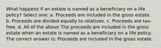 What happens if an estate is named as a beneficiary on a life policy? Select one: a. Proceeds are included in the gross estate. b. Proceeds are divided equally to relatives. c. Proceeds are tax-free. d. All of the above The proceeds are included in the gross estate when an estate is named as a beneficiary on a life policy. The correct answer is: Proceeds are included in the gross estate.