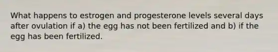 What happens to estrogen and progesterone levels several days after ovulation if a) the egg has not been fertilized and b) if the egg has been fertilized.