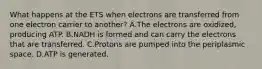 What happens at the ETS when electrons are transferred from one electron carrier to another? A.The electrons are oxidized, producing ATP. B.NADH is formed and can carry the electrons that are transferred. C.Protons are pumped into the periplasmic space. D.ATP is generated.