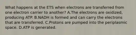 What happens at the ETS when electrons are transferred from one electron carrier to another? A.The electrons are oxidized, producing ATP. B.NADH is formed and can carry the electrons that are transferred. C.Protons are pumped into the periplasmic space. D.ATP is generated.