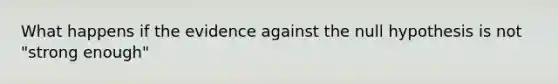 What happens if the evidence against the null hypothesis is not "strong enough"