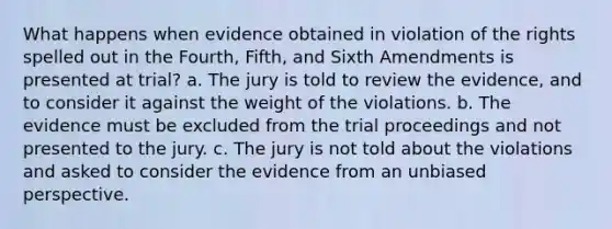 What happens when evidence obtained in violation of the rights spelled out in the Fourth, Fifth, and Sixth Amendments is presented at trial? a. The jury is told to review the evidence, and to consider it against the weight of the violations. b. The evidence must be excluded from the trial proceedings and not presented to the jury. c. The jury is not told about the violations and asked to consider the evidence from an unbiased perspective.