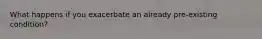 What happens if you exacerbate an already pre-existing condition?